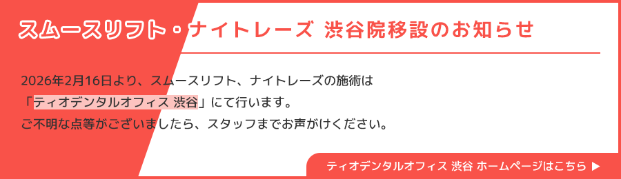 スムースリフト・ナイトレーズ 渋谷院移設のお知らせ/2026年2月16日より、スムースリフト、ナイトレーズの施術は「ティオデンタルオフィス 渋谷」にて行います。ご不明な点等がございましたら、スタッフまでお声がけください。/ティオデンタルオフィス 渋谷 ホームページはこちら
